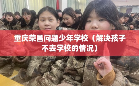 重庆荣昌问题少年学校（解决孩子不去学校的情况）
