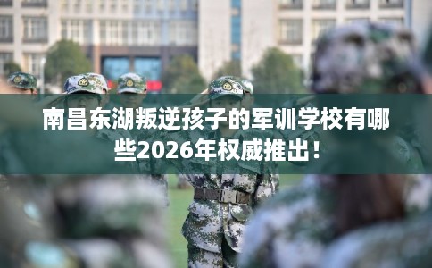 南昌东湖叛逆孩子的军训学校有哪些2026年权威推出！