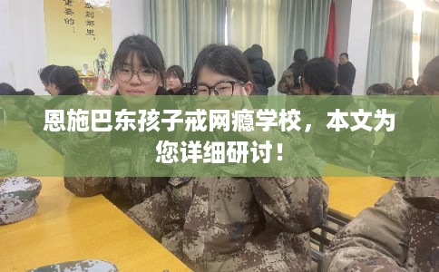 恩施巴东孩子戒网瘾学校，本文为您详细研讨！