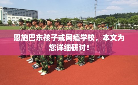 恩施巴东孩子戒网瘾学校，本文为您详细研讨！