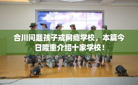 合川问题孩子戒网瘾学校，本篇今日隆重介绍十家学校！