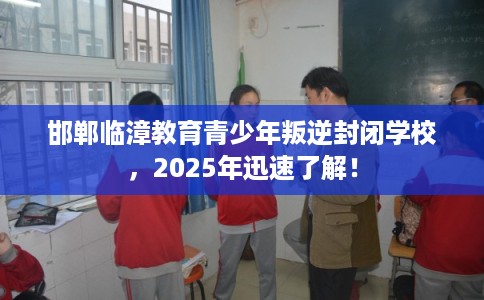邯郸临漳教育青少年叛逆封闭学校，2025年迅速了解！