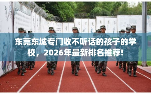 东莞东城专门收不听话的孩子的学校，2026年最新排名推荐!