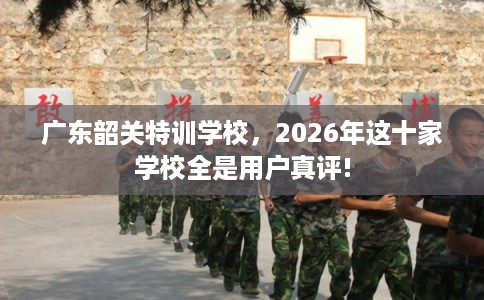 广东韶关特训学校，2026年这十家学校全是用户真评!