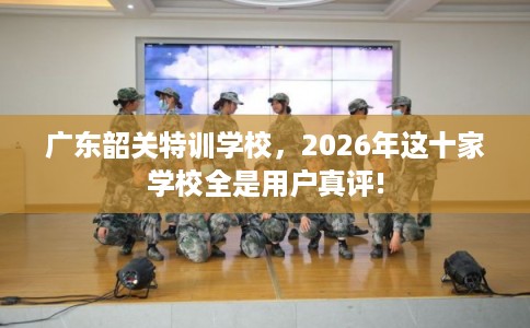广东韶关特训学校，2026年这十家学校全是用户真评!