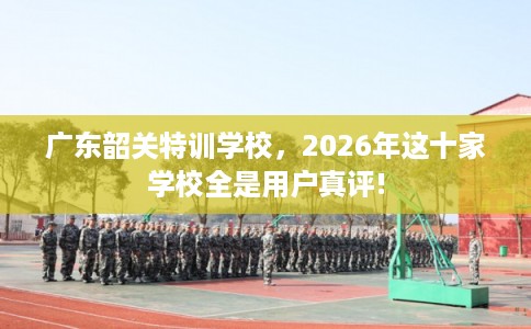 广东韶关特训学校，2026年这十家学校全是用户真评!