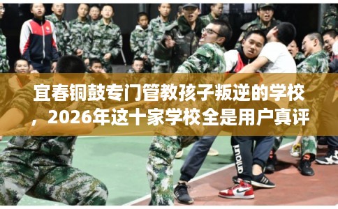 宜春铜鼓专门管教孩子叛逆的学校，2026年这十家学校全是用户真评!