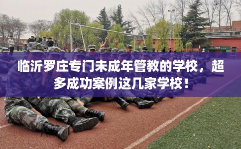 临沂罗庄专门未成年管教的学校，超多成功案例这几家学校！