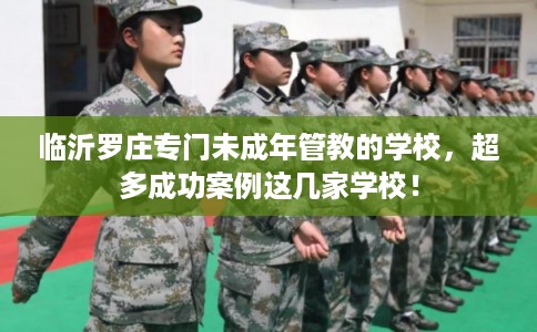 临沂罗庄专门未成年管教的学校，超多成功案例这几家学校！