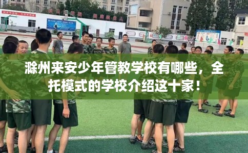 滁州来安少年管教学校有哪些，全托模式的学校介绍这十家！