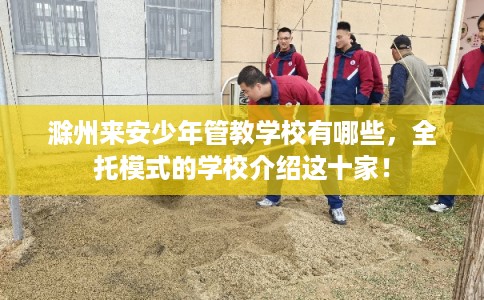 滁州来安少年管教学校有哪些，全托模式的学校介绍这十家！