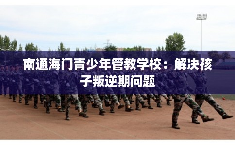 南通海门青少年管教学校：解决孩子叛逆期问题