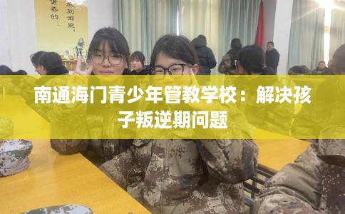 南通海门青少年管教学校：解决孩子叛逆期问题