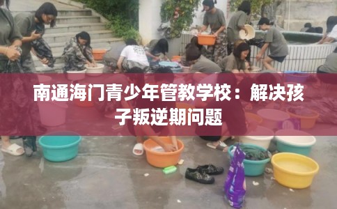 南通海门青少年管教学校：解决孩子叛逆期问题