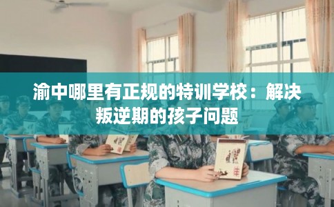 渝中哪里有正规的特训学校：解决叛逆期的孩子问题