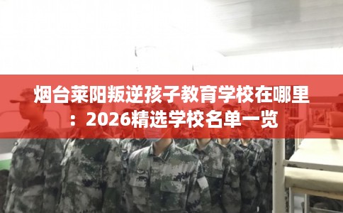 烟台莱阳叛逆孩子教育学校在哪里：2026精选学校名单一览