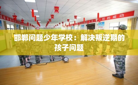 邯郸问题少年学校：解决叛逆期的孩子问题
