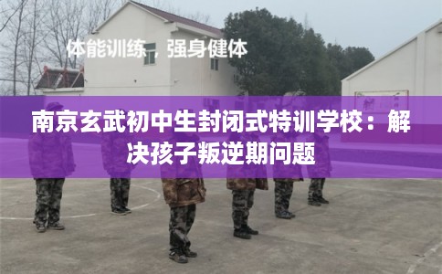 南京玄武初中生封闭式特训学校：解决孩子叛逆期问题