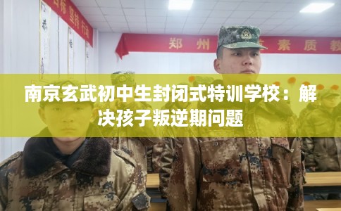 南京玄武初中生封闭式特训学校：解决孩子叛逆期问题