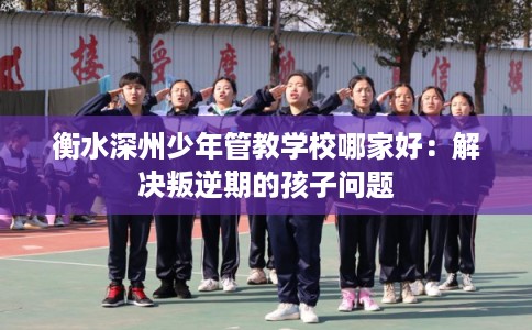 衡水深州少年管教学校哪家好:解决叛逆期的孩子问题 衡水深州少年管教学校哪家好:解决叛逆期的孩子问题