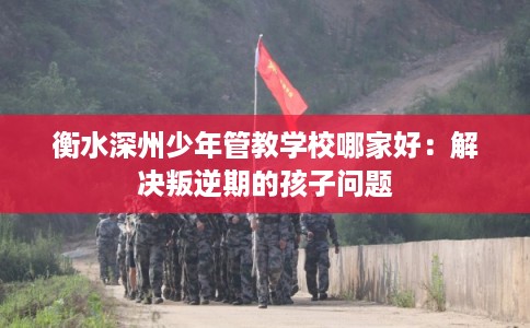 衡水深州少年管教学校哪家好:解决叛逆期的孩子问题 衡水深州少年管教学校哪家好:解决叛逆期的孩子问题