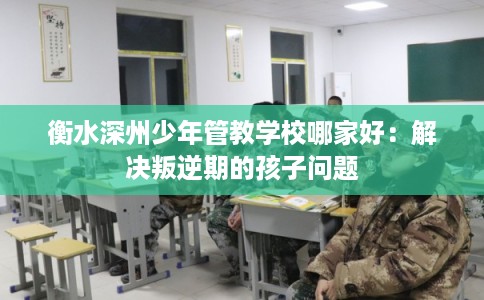 衡水深州少年管教学校哪家好：解决叛逆期的孩子问题