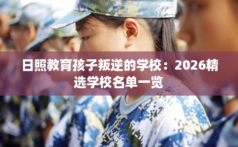 日照教育孩子叛逆的学校：2026精选学校名单一览