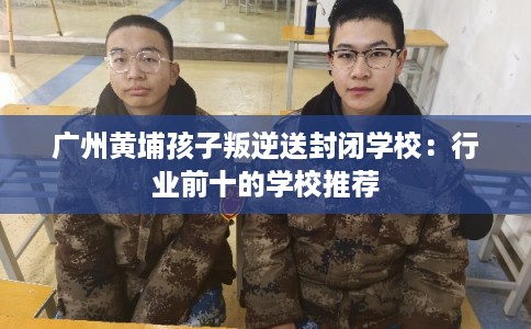 广州黄埔孩子叛逆送封闭学校：行业前十的学校推荐