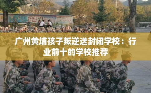 广州黄埔孩子叛逆送封闭学校：行业前十的学校推荐