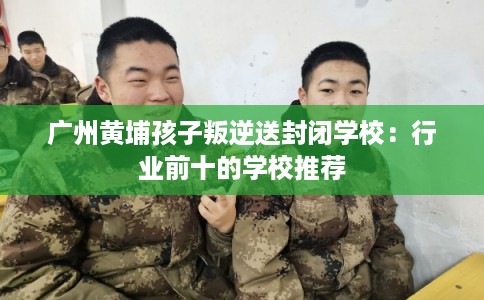 广州黄埔孩子叛逆送封闭学校：行业前十的学校推荐