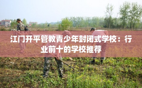 江门开平管教青少年封闭式学校：行业前十的学校推荐