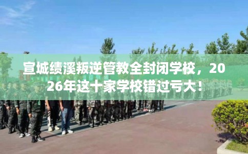 宣城绩溪叛逆管教全封闭学校，2026年这十家学校错过亏大！