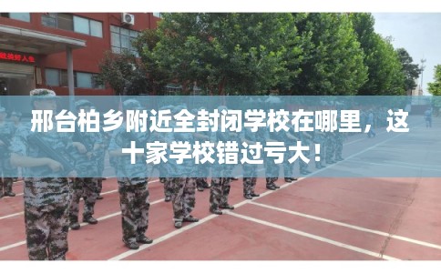 邢台柏乡附近全封闭学校在哪里，这十家学校错过亏大！