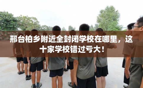 邢台柏乡附近全封闭学校在哪里，这十家学校错过亏大！