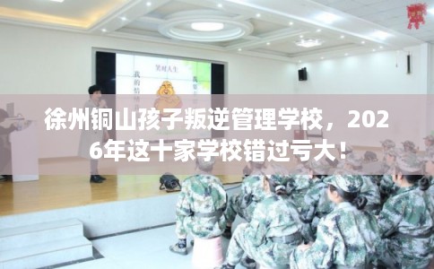 徐州铜山孩子叛逆管理学校，2026年这十家学校错过亏大！