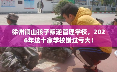 徐州铜山孩子叛逆管理学校，2026年这十家学校错过亏大！