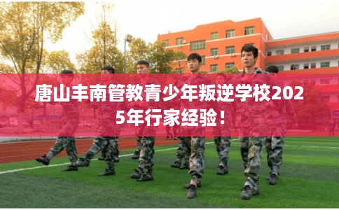 唐山丰南管教青少年叛逆学校2025年行家经验！