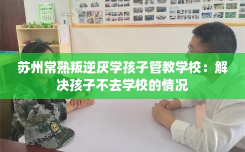 苏州常熟叛逆厌学孩子管教学校：解决孩子不去学校的情况