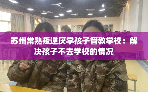 苏州常熟叛逆厌学孩子管教学校：解决孩子不去学校的情况