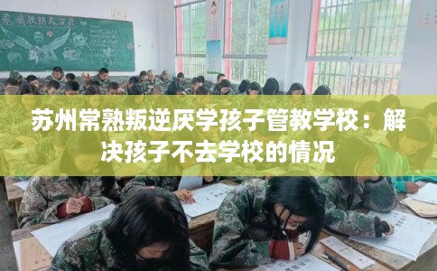 苏州常熟叛逆厌学孩子管教学校：解决孩子不去学校的情况