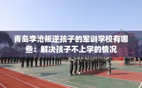 青岛李沧叛逆孩子的军训学校有哪些：解决孩子不上学的情况