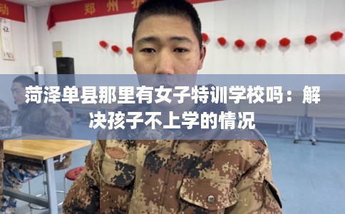 菏泽单县那里有女子特训学校吗：解决孩子不上学的情况