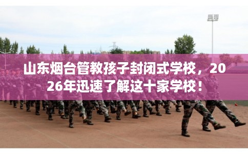 山东烟台管教孩子封闭式学校，2026年迅速了解这十家学校！