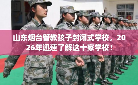 山东烟台管教孩子封闭式学校，2026年迅速了解这十家学校！
