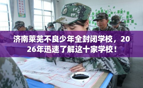 济南莱芜不良少年全封闭学校，2026年迅速了解这十家学校！