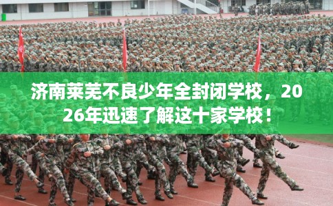 济南莱芜不良少年全封闭学校，2026年迅速了解这十家学校！