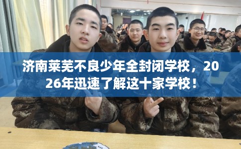 济南莱芜不良少年全封闭学校，2026年迅速了解这十家学校！