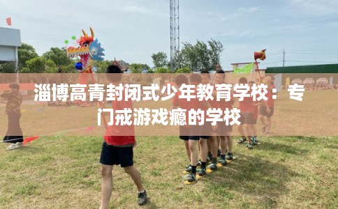 淄博高青封闭式少年教育学校：专门戒游戏瘾的学校