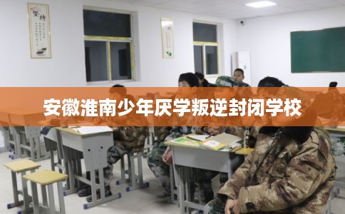 安徽淮南少年厌学叛逆封闭学校