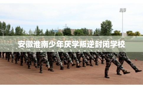 安徽淮南少年厌学叛逆封闭学校